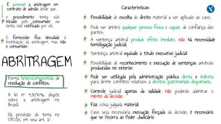 ABRITRAGEM
Forma heterocompositiva de
resolução de conflitos.
A lei nº 9.307/96 dispõe
sobre a arbitragem no
Brasil.
Há previsão do tema no
CPC/15, em seu art. 1º.
Características:
Possibilidade de escolha do direito material a ser aplicado ao caso;
Pode ser árbitro qualquer pessoa física e capaz, de confiança das
partes;
A sentença arbitral produz efeito imediato, não há necessidade
homologação judicial;
Sentença arbitral equivale a título executivo judicial
Possibilidade de reconhecimento e execução de sentenças arbitrais
produzidas no exterior;
Pode ser utilizada pela administração pública direta e indireta
para dirimir conflitos relativos a direitos patrimoniais disponíveis;
Controle judicial apenas da validade, não podendo adentrar o
mérito da decisão;
Faz coisa julgada material;
Caso seja necessária execução forçada da decisão, é necessário
que se recorra ao Poder Judiciário.
É possível a arbitragem em
contrato de adesão desde que:
O fornecedor fica vinculado à
instituição da arbitragem, mas não
o consumidor.
o procedimento tenha sido
iniciado pelo consumidor ou
tenha sido ratificado por ele.
 