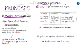 Substituem as pessoas do discurso.
podem ser sujeitos, objetos ou predicativos
RETOS Papel de sujeitos nas orações.
-características.
Ex: João foi ao teatro. / Ele foi ao teatro.
pronomes pessoais
–1a Pessoa
–Eu (singular)
–Nós (plural)
–Quem fala
–2a Pessoa
–Tu (singular)
–Vós (plural)
–Para quem
se fala
–3a Pessoa
–ele(a) (singular)
–eles(a) (plural)
–De quem se fala
PRONOMES
Usados em frases
interrogativas na 3a pessoa no
modo direto ou indireto.
Pronomes Interrogativos
ex: Que aconteceu? (direto)/
Ele perguntou o que aconteceu.
(indireto)
–Que, Quem, Qual, Quantas
 