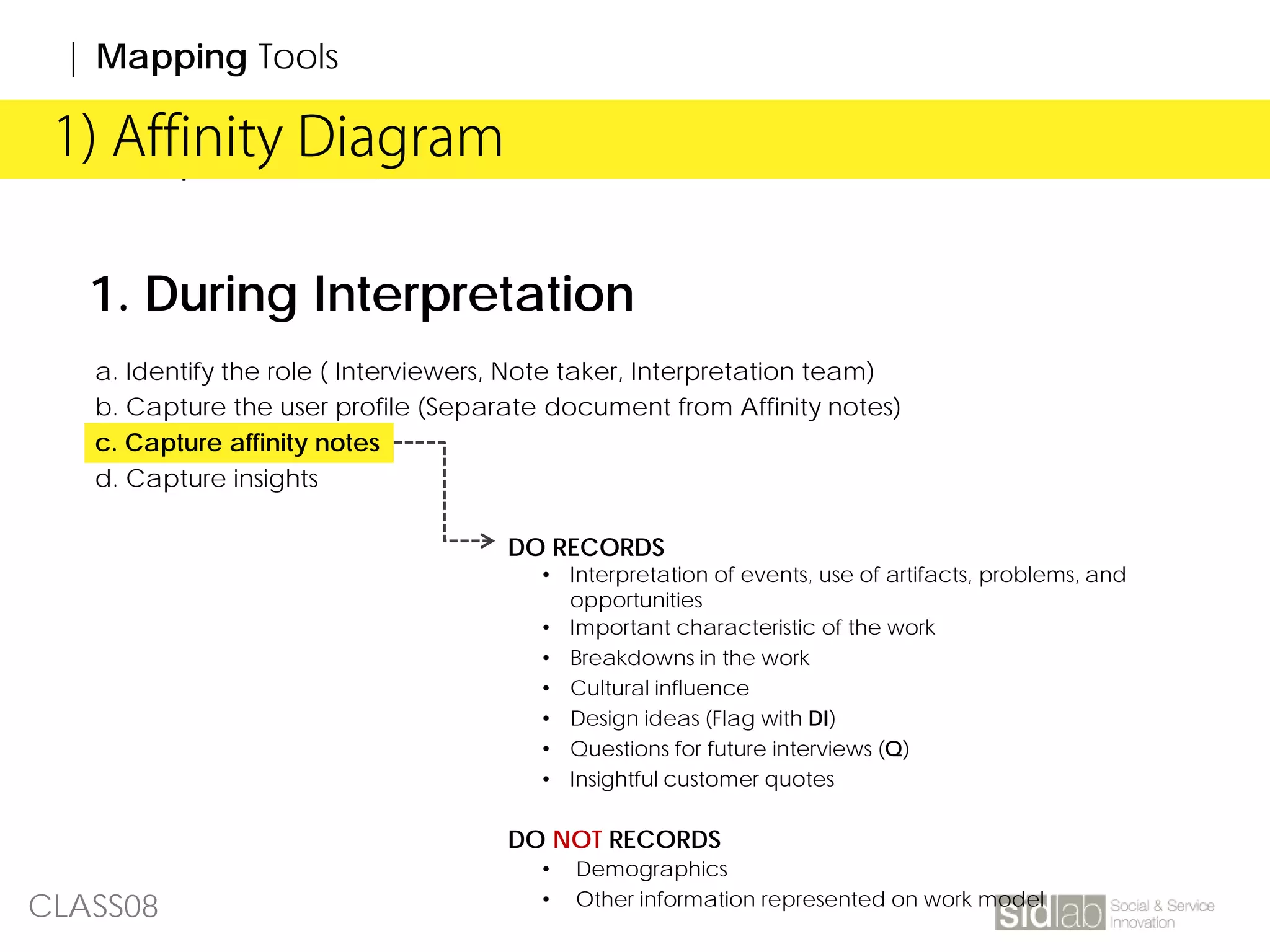 CLASS08
| Affinity Diagram1) Affinity Diagram
| Mapping Tools
1. During Interpretation
a. Identify the role ( Interviewers, Note taker, Interpretation team)
b. Capture the user profile (Separate document from Affinity notes)
c. Capture affinity notes
d. Capture insights
DO RECORDS
• Interpretation of events, use of artifacts, problems, and
opportunities
• Important characteristic of the work
• Breakdowns in the work
• Cultural influence
• Design ideas (Flag with DI)
• Questions for future interviews (Q)
• Insightful customer quotes
DO NOT RECORDS
• Demographics
• Other information represented on work model
 