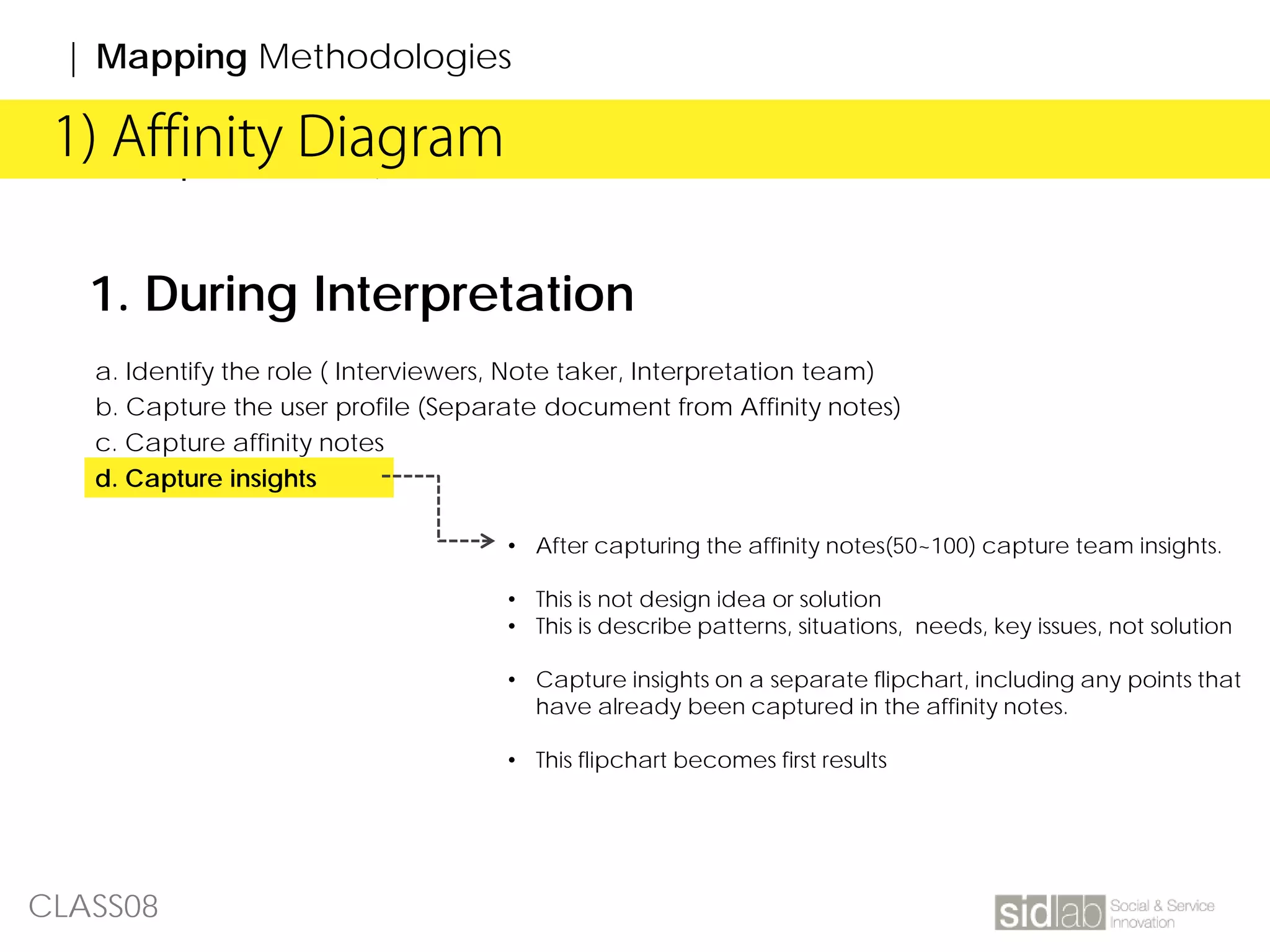 CLASS08
| Affinity Diagram1) Affinity Diagram
| Mapping Methodologies
1. During Interpretation
a. Identify the role ( Interviewers, Note taker, Interpretation team)
b. Capture the user profile (Separate document from Affinity notes)
c. Capture affinity notes
d. Capture insights
• After capturing the affinity notes(50~100) capture team insights.
• This is not design idea or solution
• This is describe patterns, situations, needs, key issues, not solution
• Capture insights on a separate flipchart, including any points that
have already been captured in the affinity notes.
• This flipchart becomes first results
 