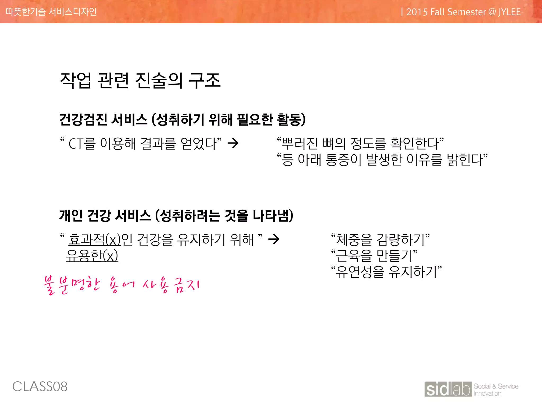 CLASS08
따뜻한기술 서비스디자인 | 2015 Fall Semester @ JYLEE
작업 관련 진술의 구조
건강검진 서비스 (성취하기 위해 필요한 활동)
“ CT를 이용해 결과를 얻었다”  “뿌러진 뼈의 정도를 확인한다”
“등 아래 통증이 발생한 이유를 밝힌다”
개인 건강 서비스 (성취하려는 것을 나타냄)
“ 효과적(x)인 건강을 유지하기 위해 ”  “체중을 감량하기”
유용한(x) “근육을 만들기”
“유연성을 유지하기”
불분명한 용어 사용금지
 