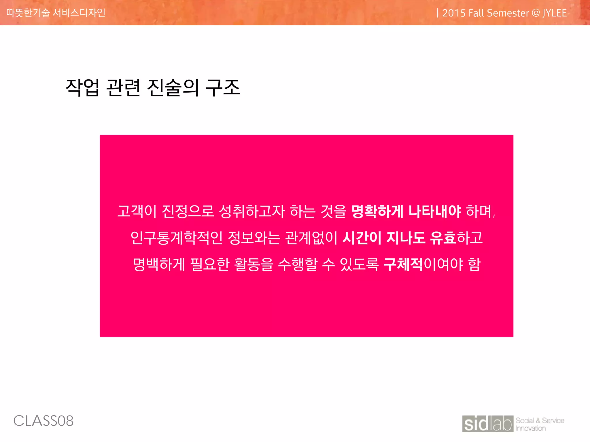 CLASS08
따뜻한기술 서비스디자인 | 2015 Fall Semester @ JYLEE
작업 관련 진술의 구조
활동의 동사 활동의 목적어
상황 설명구 목적어 추가 설명 예시
결정하다.. 주차할 공간을...
공공행사장에서.. 예) 놀이동산, 스포트 행사 등
고객이 진정으로 성취하고자 하는 것을 명확하게 나타내야 하며,
인구통계학적인 정보와는 관계없이 시간이 지나도 유효하고
명백하게 필요한 활동을 수행할 수 있도록 구체적이여야 함
 