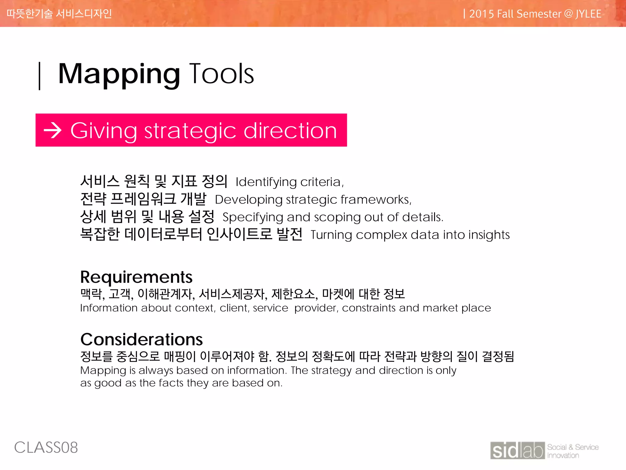 CLASS08
따뜻한기술 서비스디자인 | 2015 Fall Semester @ JYLEE
| Mapping Tools
 Giving strategic direction
서비스 원칙 및 지표 정의 Identifying criteria,
전략 프레임워크 개발 Developing strategic frameworks,
상세 범위 및 내용 설정 Specifying and scoping out of details.
복잡한 데이터로부터 인사이트로 발전 Turning complex data into insights
Requirements
맥락, 고객, 이해관계자, 서비스제공자, 제한요소, 마켓에 대한 정보
Information about context, client, service provider, constraints and market place
Considerations
정보를 중심으로 매핑이 이루어져야 함. 정보의 정확도에 따라 전략과 방향의 질이 결정됨
Mapping is always based on information. The strategy and direction is only
as good as the facts they are based on.
 