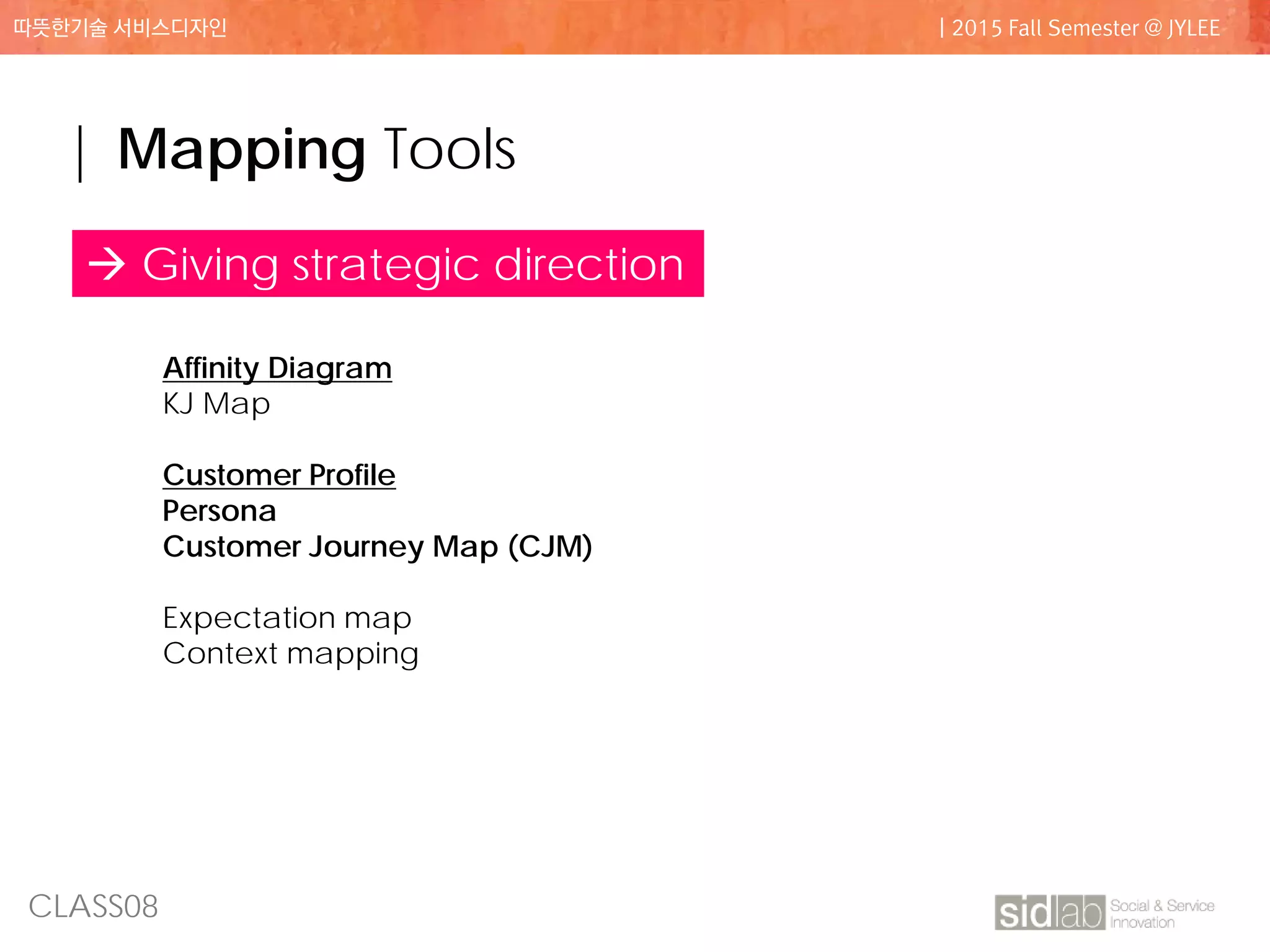 CLASS08
따뜻한기술 서비스디자인 | 2015 Fall Semester @ JYLEE
| Mapping Tools
Affinity Diagram
KJ Map
Customer Profile
Persona
Customer Journey Map (CJM)
Expectation map
Context mapping
 Giving strategic direction
 