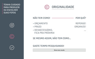 TENHA CUIDADO
PARA PRODUZIR
OU ESCOLHER
SUAS FOTOS
ORIGINALIDADE
NÃO TEM COMO!
SE MESMO ASSIM, NÃO TEM COMO...
POR QUÊ?
• ORÇAMENTO
• PRAZO
• DESNECESSÁRIO,
FICA PRA PRÓXIMA!
REPENSE!
ORGANIZE!
...
GASTE TEMPO PESQUISANDO!
Show more results
 