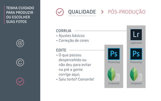 TENHA CUIDADO
PARA PRODUZIR
OU ESCOLHER
SUAS FOTOS
QUALIDADE PÓS-PRODUÇÃO
CORRIJA
• Ajustes básicos
• Correção de cores
EDITE
• O que passou
despercebido ou
não deu para evitar
na pré a gente
corrige aqui;
• Saiu torto? Conserte!
PhotoshopPhotoshop
SnapseedSnapseed
Lightroom
 