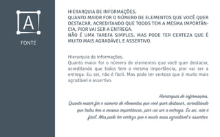 FONTE
HIERARQUIA DE INFORMAÇÕES.
QUANTO MAIOR FOR O NÚMERO DE ELEMENTOS QUE VOCÊ QUER
DESTACAR, ACREDITANDO QUE TODOS TEM A MESMA IMPORTÂN-
CIA, PIOR VAI SER A ENTREGA.
NÃO É UMA TAREFA SIMPLES. MAS PODE TER CERTEZA QUE É
MUITO MAIS AGRADÁVEL E ASSERTIVO.
Hierarquia de informações.
Quanto maior for o número de elementos que você quer destacar,
acreditando que todos tem a mesma importância, pior vai ser a
entrega. Eu sei, não é fácil. Mas pode ter certeza que é muito mais
agradável e assertivo.
Hierarquia de informações.
Quanto maior for o número de elementos que você quer destacar, acreditando
que todos tem a mesma importância, pior vai ser a entrega. Eu sei, não é
fácil. Mas pode ter certeza que é muito mais agradável e assertivo.
 