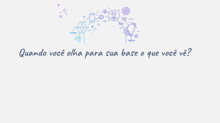 Quando você olha para sua base o que você vê?
 