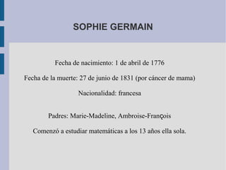 SOPHIE GERMAIN
Fecha de nacimiento: 1 de abril de 1776
Fecha de la muerte: 27 de junio de 1831 (por cáncer de mama)
Nacionalidad: francesa
Padres: Marie-Madeline, Ambroise-Fran oisҫ
Comenzó a estudiar matemáticas a los 13 años ella sola.
 