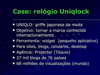 Case: relógio Uniqlock UNIQLO: griffe japonesa de moda Objetivo: tornar a marca conhecida internacionalmente Ferramenta: widget  (pequeno aplicativo) Para sites, blogs, celulares, desktop Agência: Projector (Tóquio) 27 mil blogs de 76 países 68 milhões de visualizações (mundo) 
