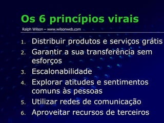 Os 6 princípios virais Distribuir produtos e serviços grátis Garantir a sua transferência sem esforços Escalonabilidade Explorar atitudes e sentimentos comuns às pessoas Utilizar redes de comunicação Aproveitar recursos de terceiros Ralph Wilson – www.wilsonweb.com 