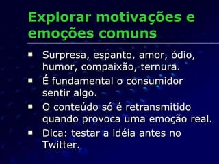 Explorar motivações e emoções comuns Surpresa, espanto, amor, ódio, humor, compaixão, ternura. É fundamental o consumidor  sentir algo. O conteúdo só é retransmitido quando provoca uma emoção real. Dica: testar a idéia antes no Twitter. 