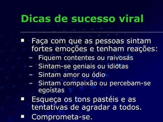 Dicas de sucesso viral Faça com que as pessoas sintam fortes emoções e tenham reações: Fiquem contentes ou raivosas Sintam-se geniais ou idiotas Sintam amor ou ódio Sintam compaixão ou percebam-se egoístas Esqueça os tons pastéis e as tentativas de agradar a todos. Comprometa-se. 