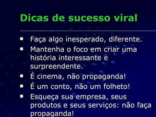 Dicas de sucesso viral Faça algo inesperado, diferente. Mantenha o foco em criar uma história interessante e surpreendente.  É cinema, não propaganda! É um conto, não um folheto! Esqueça sua empresa, seus produtos e seus serviços: não faça propaganda! 