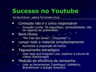 Sucesso no Youtube Conteúdo não é o único responsável Duração (curta: 30 segundos), remixabilidade, não ter aspecto de publicidade. Bons títulos “ Por trás das cenas”, “Chocante!”... Lançar todo o material simultaneamente Aumentar a exposição da marca Tagueamento estratégico Usar tags que ninguém usa; explorar a coluna de vídeos relacionados Medição da eficiência da campanha Usar as ferramentas TubeMogul, VidMetrix, BrandViewer e Google Analytics Por Dan Arckman – agência The Comotion Group 