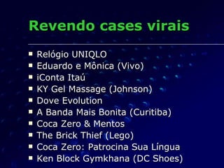 Revendo cases virais Relógio UNIQLO Eduardo e Mônica (Vivo) iConta Itaú KY Gel Massage (Johnson) Dove Evolution A Banda Mais Bonita (Curitiba) Coca Zero & Mentos The Brick Thief (Lego) Coca Zero: Patrocina Sua Língua Ken Block Gymkhana (DC Shoes) 