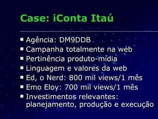 Case: iConta Itaú Agência: DM9DDB Campanha totalmente na web Pertinência produto-mídia Linguagem e valores da web Ed, o Nerd: 800 mil views/1 mês Emo Eloy: 700 mil views/1 mês Investimentos relevantes: planejamento, produção e execução 