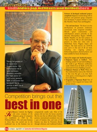Cover Story
Estimate of developed residential projects
completed: Kalpataru Limited along with its
promoter and promoter group companies
have developed 73 projects till date in cities
like Mumbai, Thane Pune and Bangalore.
City and state focus: The focus is on the
development of premium residential,
commercial, retail, integrated townships,
lifestyle
gated
communities
and
redevelopment projects primarily in the
Mumbai Metropolitan Region (MMR).
Besides Mumbai, we also have projects in
Thane and Pune. We are also undertaking
projects in other key cities such as
Hyderabad, Surat, Nagpur, Jaipur and
Udaipur. The land reserves are 2,670.36
acres and it is the sum of all our land,
including
our
ongoing
projects,
forthcoming projects, planned projects and
land available for future development.
Some of its unique and landmark projects:
Kalpataru Square at Andheri: First
building outside US and sixth building in
the world to get Platinum certification
under LEED (Core & Shell) v.2.0 by the
renowned US Green Building Council.
Kalpataru Horizon at Worli: Where the
first residential floor starts at the 14th level
so that every flat gets a sea view. Each
tower sports a swimming pool at a higher
level (26th floor).
Swapnalok at Napeansea Road: First of
its kind to have stepped row houses with
private terraces.

Taking the genesis of
its name from
Kalpavruksha - the
mythological tree of
wish fulfillment.
Kalpataru embodies
the tree's ability to
fulfill every person's
wish, a fulfillment that
we would like to
provide to each one of
our customers.

Competition brings out the

best in one
alpataru Limited, the flagship
real estate company of the
Kalpataru group of companies
was established in 1969 by Mr.
Mofatraj.P.Munot. The real estate business
in those days was carried out in the
traditional way as the business was on

K

comparatively smaller scale. Most of the
projects did not have the luxury amenities
like the ones that are offered today. Channel
partners, international consultants were not
a part of business then and most of the
business was done by Promoters directly
through references and traditional brokers.

016 » March – April 2011 » Construction And Architecture Magazine

 