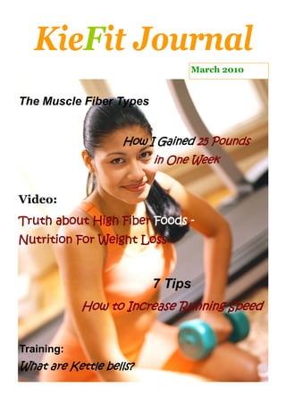 KieFit Journal
                               March 2010


The Muscle Fiber Types


                   How I Gained 25 Pounds
                         in One Week


Video:
Truth about High Fiber Foods -
Nutrition For Weight Loss


                         7 Tips
            How to Increase Running Speed


Training:
What are Kettle bells?
 