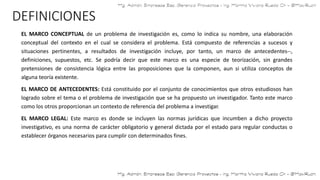 DEFINICIONES
EL MARCO CONCEPTUAL de un problema de investigación es, como lo indica su nombre, una elaboración
conceptual del contexto en el cual se considera el problema. Está compuesto de referencias a sucesos y
situaciones pertinentes, a resultados de investigación incluye, por tanto, un marco de antecedentes--,
definiciones, supuestos, etc. Se podría decir que este marco es una especie de teorización, sin grandes
pretensiones de consistencia lógica entre las proposiciones que la componen, aun si utiliza conceptos de
alguna teoría existente.
EL MARCO DE ANTECEDENTES: Está constituido por el conjunto de conocimientos que otros estudiosos han
logrado sobre el tema o el problema de investigación que se ha propuesto un investigador. Tanto este marco
como los otros proporcionan un contexto de referencia del problema a investigar.
EL MARCO LEGAL: Este marco es donde se incluyen las normas jurídicas que incumben a dicho proyecto
investigativo, es una norma de carácter obligatorio y general dictada por el estado para regular conductas o
establecer órganos necesarios para cumplir con determinados fines.
 