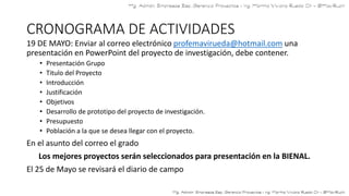 CRONOGRAMA DE ACTIVIDADES
19 DE MAYO: Enviar al correo electrónico profemavirueda@hotmail.com una
presentación en PowerPoint del proyecto de investigación, debe contener.
• Presentación Grupo
• Titulo del Proyecto
• Introducción
• Justificación
• Objetivos
• Desarrollo de prototipo del proyecto de investigación.
• Presupuesto
• Población a la que se desea llegar con el proyecto.
En el asunto del correo el grado
Los mejores proyectos serán seleccionados para presentación en la BIENAL.
El 25 de Mayo se revisará el diario de campo
 