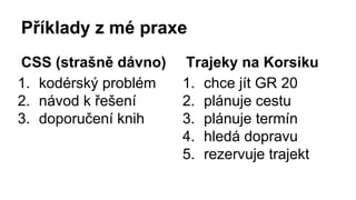 Příklady z mé praxe 
CSS (strašně dávno) 
1. kodérský problém 
2. návod k řešení 
3. doporučení knih 
Trajeky na Korsiku 
1. chce jít GR 20 
2. plánuje cestu 
3. plánuje termín 
4. hledá dopravu 
5. rezervuje trajekt 
 