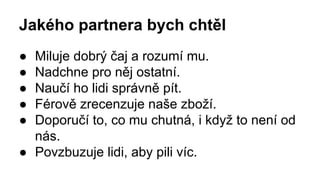 Jakého partnera bych chtěl 
● Miluje dobrý čaj a rozumí mu. 
● Nadchne pro něj ostatní. 
● Naučí ho lidi správně pít. 
● Férově zrecenzuje naše zboží. 
● Doporučí to, co mu chutná, i když to není od 
nás. 
● Povzbuzuje lidi, aby pili víc. 
 