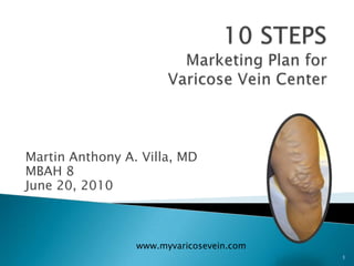 1 10 STEPS Marketing Plan for Varicose Vein Center Martin Anthony A. Villa, MD MBAH 8 June 20, 2010 www.myvaricosevein.com 