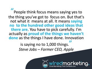 “People think focus means saying yes to
the thing you've got to focus on. But that's
not what it means at all. It means saying
no to the hundred other good ideas that
there are. You have to pick carefully. I'm
actually as proud of the things we haven't
done as the things I have done. Innovation
is saying no to 1,000 things.”
Steve Jobs – Former CEO, Apple
 