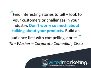“Find interesting stories to tell – look to
your customers or challenges in your
industry. Don’t worry so much about
talking about your products. Build an
audience first with compelling stories.”
Tim Washer – Corporate Comedian, Cisco
 