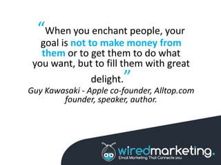 “When you enchant people, your
goal is not to make money from
them or to get them to do what
you want, but to fill them with great
delight.”
Guy Kawasaki - Apple co-founder, Alltop.com
founder, speaker, author.
 