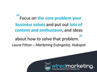 “Focus on the core problem your
business solves and put out lots of
content and enthusiasm, and ideas
about how to solve that problem.”
Laura Fitton – Marketing Evangelist, Hubspot
 