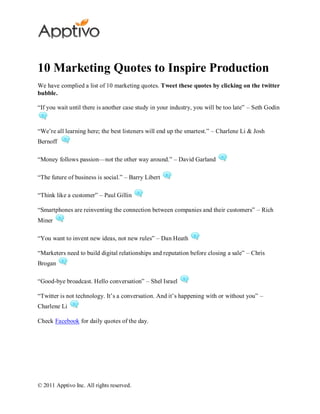 10 Marketing Quotes to Inspire Production
We have complied a list of 10 marketing quotes. Tweet these quotes by clicking on the twitter
bubble.

―If you wait until there is another case study in your industry, you will be too late‖ – Seth Godin


―We’re all learning here; the best listeners will end up the smartest.‖ – Charlene Li & Josh
Bernoff

―Money follows passion—not the other way around.‖ – David Garland

―The future of business is social.‖ – Barry Libert

―Think like a customer‖ – Paul Gillin

―Smartphones are reinventing the connection between companies and their customers‖ – Rich
Miner

―You want to invent new ideas, not new rules‖ – Dan Heath

―Marketers need to build digital relationships and reputation before closing a sale‖ – Chris
Brogan

―Good-bye broadcast. Hello conversation‖ – Shel Israel

―Twitter is not technology. It’s a conversation. And it’s happening with or without you‖ –
Charlene Li

Check Facebook for daily quotes of the day.




© 2011 Apptivo Inc. All rights reserved.
 