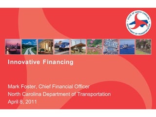 Innovative Financing Mark Foster, Chief Financial Officer North Carolina Department of Transportation April 8, 2011 