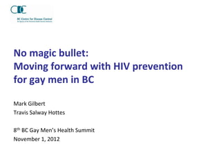 No magic bullet:
Moving forward with HIV prevention
for gay men in BC

Mark Gilbert
Travis Salway Hottes

8th BC Gay Men’s Health Summit
November 1, 2012
 
