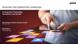 LEVELLING THE COMPETITIVE LANDSCAPE
Turning Smart Technology
into Bottom-Line Results
Recruitment Leaders Connect, North
15 November 2018
Mark Kieve
CEO PIXID UK
 
