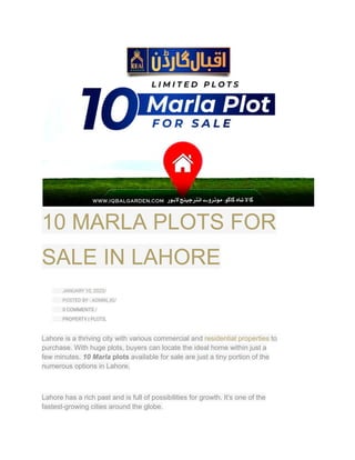 10 MARLA PLOTS FOR
SALE IN LAHORE
​ JANUARY 10, 2023/
​ POSTED BY : ADMIN_IG/
​ 0 COMMENTS /
​ PROPERTY | PLOTS,
Lahore is a thriving city with various commercial and residential properties to
purchase. With huge plots, buyers can locate the ideal home within just a
few minutes. 10 Marla plots available for sale are just a tiny portion of the
numerous options in Lahore.
Lahore has a rich past and is full of possibilities for growth. It’s one of the
fastest-growing cities around the globe.
 