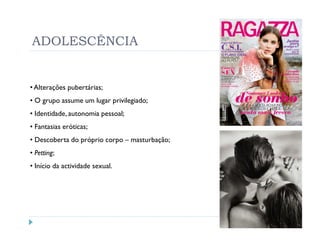 ADOLESCÊNCIA


• Alterações pubertárias;
• O grupo assume um lugar privilegiado;
• Identidade, autonomia pessoal;
• Fantasias eróticas;
• Descoberta do próprio corpo – masturbação;
• Petting;
• Início da actividade sexual.
 