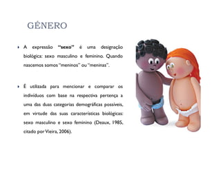 GÉNERO

A   expressão    “sexo”     é   uma   designação
biológica: sexo masculino e feminino. Quando
nascemos somos “meninos” ou “meninas”.



É utilizada para mencionar e comparar os
indivíduos com base na respectiva pertença a
uma das duas categorias demográficas possíveis,
em virtude das suas características biológicas:
sexo masculino e sexo feminino (Deaux, 1985,
citado por Vieira, 2006).
 