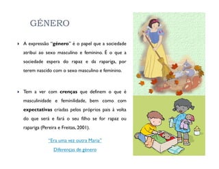 GÉNERO

A expressão “género” é o papel que a sociedade
atribui ao sexo masculino e feminino. É o que a
sociedade espera do rapaz e da rapariga, por
terem nascido com o sexo masculino e feminino.



Tem a ver com crenças que definem o que é
masculinidade e feminilidade, bem como com
expectativas criadas pelos próprios pais à volta
do que será e fará o seu filho se for rapaz ou
rapariga (Pereira e Freitas, 2001).

             “Era uma vez outra Maria”
               Diferenças de género
 