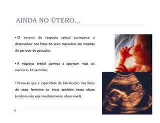 AINDA NO ÚTERO…

• O sistema de resposta sexual começa-se a
desenvolver nos fetos do sexo masculino em meados
do período de gestação;


• A resposta eréctil começa a aparecer mais ou
menos às 16 semanas;


• Pensa-se que a capacidade de lubrificação nos fetos
do sexo feminino se inicia também nesta altura
(embora não seja imediatamente observável).
 