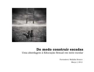 Do medo construir escadas
Uma abordagem à Educação Sexual em meio escolar

                            Formadora: Mafalda Branco
                                        Março | 2012
 