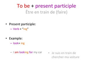 To be  +  present participle Être en train de (faire) Present participle: Verb  + “ ing ” Example: look +  ing  I  am   look ing   for  my car Je suis en train de chercher ma voiture 
