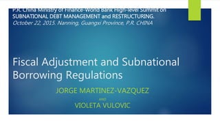 P.R. China Ministry of Finance-World Bank High-level Summit on
SUBNATIONAL DEBT MANAGEMENT and RESTRUCTURING.
October 22, 2015. Nanning, Guangxi Province, P.R. CHINA
Fiscal Adjustment and Subnational
Borrowing Regulations
JORGE MARTINEZ-VAZQUEZ
AND
VIOLETA VULOVIC
 