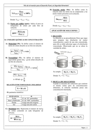 “Año de la Inversión para el Desarrollo Rural y la Seguridad Alimentaria”

                                                                         D) Fracción molar (fm).- Se define como la
                      ‫	۽܂܁܄‬                                                 relación entre las moles de un componente y las
         %VSTO =                x 100%                                      moles totales presentes en la solución.
                      ‫	ۺ۽܁܄‬
                                                                                                ‫	۽܂܁ܖ‬
       Donde: VSOL = VSTO + VSTE                                                    fm(STO) =
                                                                                                ‫	ۺ۽܁ܖ‬
   C) Partes por millón (ppm).- Indica el peso en
      miligramos de soluto por cada litro de                                  Donde: nSOL = nSTO + nSTE
      solución.

                    ࢝‫)܏ܕ(	۽܂܁‬                                               APLICACIÓN DE SOLUCIONES
            ppm =
                     ࢂ‫)ۺ(	ۺ۽܁‬
                                                                           1. DILUCIÓN
                                                                              La dilución es un procedimiento físico que sigue
II. UNIDADES QUÍMICAS DE CONCENTRACIÓN                                        para preparar una disolución de menor
                                                                              concentración a partir de una más concentrada,
 A) Molaridad (M).- Se define como el número de                               para ello se debe adicionar agua a la disolución
    moles de soluto disuelto en un litro de solución.                         concentrada. Observando que no se altera la
                                                                              cantidad de soluto.
                        mol          
                            <> molar  .                                                 Solvente (V )
                        L                                                               puro
                                                                                                     STE




 B) Normalidad (N).- Se define el número de
    equivalente gramo (Eq – g) de soluto disuelto en
    un litro de solución.
                                                                               V1                                         V2
             # Eq − g( STO )      Eq − g           
        N=                               <> normal 
                 VSOL             L                
    Pero:                                                                     Se cumple:        M1.V1 = M2.V2
             #Eq − g( STO ) = nθ
                                                                              Donde: V2 = V1 + VSTE
                               m
            n = Nº mol − g =
                               M
                                                                           2. MEZCLA DE SOLUCIONES
                                                                              Cuando se mezclan dos soluciones que contiene
  RELACIÓN ENTRE NORMALIDAD Y MOLARIDAD
                                                                              el mismo soluto pero de concentraciones
                                                                              diferentes, la solución resultante posee una
                  N=MxӨ
                                                                              concentración intermedia.
  Ө: parámetro numérico

     SUSTANCIA                         Ө                                        V1
         Ácido             N° de “H” sustituibles                               M1
    Base o hidróxido       N° de “OH” sustituibles                              n1

         Óxido             Carga neta del oxígeno                                                                       V3
                                                                                                                        M3
          Sal              Carga neta del catión                                                                        n3
                                                                                V2
 C) Molalidad (m).- Representa el número de mol-g                               M2
                                                                                n2
    de soluto contenido en cada kilogramo de
    solvente.

               ‫	۽܂܁ܖ‬                                                          Se cumple:        M1.V1 + M2.V2 = M3.V3
       m=
             ‫	)܏۹(	۳܂܁܅‬
                                                                              Donde: V3 = V1 + V2


                                                                                                                     Página | 3
 