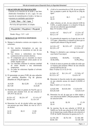 “Año de la Inversión para el Desarrollo Rural y la Seguridad Alimentaria”

 3. REACCIÓN DE NEUTRALIZACIÓN                                   5.   ¿Cuál es la concentración en %W, de una solución
    Consiste en la reacción de un ácido y una base                    que se prepara a partir de 30g de KI en 220g de
    (hidróxido) formándose la sal y agua. En una                      agua?
    reacción de neutralización el ácido y la base se
                                                                      A) 22                          B) 3             C) 52
    consumen en cantidades equivalentes.                              D) 10                                       E) 12
        Ácido + Base → Sal + Agua
                                                                 6.   ¿Qué volumen, en mL, de una solución 0,2M de
      Por la ley del equivalente, se cumple:                          CuSO4, se podrá preparar si se disuelve 63,8g de
                                                                      esta sal con suficiente agua destilada?
        #Eq-g(ácido) = #Eq-g(base) = #Eq-g(sal)                       Dato: P.F (CuSO4=159,5)

                                                                      A) 4,0 x 10-3         B) 6,5 x 102       C) 2,0 x 103
       Donde: #Eq-g = N.V = n.Ө                                       D) 5,2 x 102                             E) 2,0 x 100

SEMANA Nº 10: SISTEMAS DISPERSOS                                 7.   El contenido de magnesio en el agua de mar es de
                                                                      1272 ppm. ¿Determine el volumen en litros que se
1. Marque la alternativa correcta con respecto a las                  requiere para obtener 0,5kg del metal?
   soluciones.
                                                                      A) 2,54 x 103        B) 3,93 x 102       C) 2,54 x 102
   A) Son mezclas homogéneas ya que sus                               D) 3,93 x 106                           E) 2,54 x 105
      componentes se encuentran en más de una
      fase.                                                      8.   Marque la alternativa que contenga la sustancia
   B) Las iónicas y moleculares son buenas                            cuyo factor θ sea mayor.
      conductoras de la corriente eléctrica.
   C) El componente que se encuentra en mayor                         A) KMnO4             B) H3PO4         C) CuSO4
      proporción denominado soluto puede ser un                       D) Ba (OH)2                             E) Pb3 (PO4)2
      sólido, líquido o gas.
   D) Las saturadas contienen la máxima cantidad                 9.    Calcule la masa en gramos de sulfato de sodio que
      de soluto disuelto a una determinada                             se requiere para preparar 500cm3 de una solución
      temperatura.                                                     acuosa 0,8N de esta sal.
   E) En todas las soluciones líquidas el solvente                    Dato: P.A(Na=23; S=32; O=16)
      es el agua.
                                                                      A) 5,68 x 101       B) 1,14 x 101        C) 2,84 x 101
2. El porcentaje en peso (%W) de una solución                         D) 3,52 x 10-2                        E) 6,0 x 102
   que contiene disueltos 15g de glucosa
   disueltos en 185g de agua es:                                 10. Determine la fracción molar de cada componente
                                                                     en una solución acuosa de etanol (C2H5OH) al
   A) 9,50              B) 12,50            C) 15,50                 5%W.
                                                                     Dato: P.A(H=1; C=12; O=16)
   D) 7,50                                 E) 8,50
                                                                      A) 0,02; 098        B) 0,56; 044       C) 0,30; 070
3. Determine la masa en gramos de Na2CO3 que se
                                                                      D) 0,20; 0,80                             E) 0,45; 0,55
   necesita para preparar 0,5L de una solución al
   20% W/V de esta sal.
                                                                 11. Determine los mL de agua que se debe añadir a
             1                    0                     2            una solución de NaOH 1,5M para preparar 150mL
  A) 5,0 x 10       B) 2,0 x 10           C) 1,0 x 10
                                                                     de solución 0,6M.
  D) 5,0 x 102                         E) 1,0 x 101
                                                                      A) 90                     B) 50                 C) 30
4. Determine los mL de alcohol etílico que ingiere
                                                                      D) 10                                       E) 60
   una persona que toma 300mL de vino al 12% V
   de alcohol.
                                                                 12. Se mezclan Xg de una solución al 20%W de
                                                                     NaOH con Yg de una solución al 4%W de NaOH
  A) 10               B) 12             C) 88
                                                                     de tal manera que resulta 400g de otra solución al
  D) 36                                 E) 53
                                                                     8%W de NaOH. Determine los gramos de X e Y.

                                                                      A) 150; 250            B) 70; 330        C) 100; 300
                                                                      D) 80; 320                               E) 120; 280

                                                                                                                    Página | 4
 