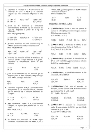 “Año de la Inversión para el Desarrollo Rural y la Seguridad Alimentaria”

13. Determine el volumen en L de una solución de                      600mL 1,5N. ¿Cuántos gramos de H3PO4 contiene
    carbonato de sodio al 8%W y de densidad                           la solución resultante?
    1,2g/cm3 que están contenidos 48gramos de esta                    Dato: P.F(H3PO4=98)
    sal.
                                                                       A) 15                B) 19            C) 28
    A) 1,5 x 10-2    B) 3,5 x 10-2       C) 5,0 x 10-1                 D) 49                                 E) 98
    D) 3,5 x 10-1                        E) 5,0 x 10-2
                                                                   PRÁCTICA DOMICILIARIA
14. ¿Cuál es la molaridad y normalidad
    respectivamente de 600mL de una solución de                  1. (UNMSM-2002) Calcular la masa, en gramos, de
    Mg(OH)2 preparada a partir de 1,74g del
    hidróxido?                                                      cloruro de calcio (II) que se necesita para preparar
    Dato: P.F(Mg(OH)2=58)                                           200mL de una solución 2N.
                                                                    P.A: (Ca=40; Cl=35,5)
    A) 0,10; 0,05    B) 0,08; 0,16      C) 0,05; 0,15
    D) 0,05; 0,10                       E) 0,04; 0,12                 A) 22,2     B) 11,1      C) 30,2   D) 15,1     E) 7,5

15. ¿Cuántas moléculas de ácido sulfúrico hay en
                                                                 2. (UNMSM-2003) La molaridad de 100mL de una
    1000mL de una solución 0,6N de este ácido?
    Dato: P.F(H2SO4=98)                                             solución que contiene 15,95g de CuSO4 es:
                                                                    P.A (Cu=63,5; S=32; O=16)
    A) 1,2 x 1020    B) 1,8 x 1019      C) 1,2 x 1022
    D) 1,8 x 1023                      E) 1,2 x 1023                  A) 0,2      B) 2,0       C) 0,1    D) 1,0      E) 0,5

16. Se tiene una solución acuosa de hidróxido de
                                                                 3. (UNMSM-2003) Con 400mL de una solución de
    sodio de 20%W y cuya densidad es 1,2g/cm3.
    Determine la concentración molar de esta                        2N de acido clorhídrico, ¿qué volumen de solución
    solución.                                                       de 0,2N se podrá preparar?

    A) 6,0              B) 1,5            C) 3,0                      A) 3,0L     B) 4,0L C) 5,0L D) 2,0L          E) 2,5L
    D) 2,4                                E) 5,0
                                                                 4. (UNMSM-2004-I) ¿Cuál es la normalidad de una
17. ¿Cuál es la normalidad de una solución que se
     prepara a partir de 80mL de H2SO4 5M y se diluye               solución 0,1M de H2SO4?
     hasta 500mL con agua destilada?
                                                                      A) 0.20N             B) 0,05N          C) 0,50N
   A) 0,8             B) 0,2             C) 0,6                       D) 0,10N                               E) 0,15N
   D) 1,6                                E) 0,4
                                                                 5. (UNMSM-2004-I)¿Cuál será el volumen en
18. Determine los gramos de K2SO4 que se necesitan
                                                                    mililitros, de una solución 0,4N de ácido sulfúrico
    para preparar 2L de solución al 6%W, sabiendo
    que la densidad de la solución resultante es                    que contiene 4,9g de ácido puro?
    1,06g/mL                                                        P.F ( H2SO4= 98g/mol )

    A) 275,0           B) 127,2         C) 186,5                      A) 300mL              B) 270mL         C) 250mL
    D) 212,0                            E) 172,2                      D) 260mL                               E) 200mL
19. ¿Qué volumen en L de HCl al 36,5% de densidad
    1,18g/mL, se requiere para preparar 10L de HCl               6. (UNMSM-2004-I) Calcular la concentración
    5,9N?                                                           molar de una solución de KClO3 que en 250mL
    Dato: P.F(HCl=36,5)                                             contiene 24,5g de KClO3.
                                                                    P.A (K=39; Cl=35,5; O=16)
    A) 50,0            B) 118,0           C) 5,9
    D) 11,8                               E) 5,0                      A) 0,25M              B) 0,4M          C) 0,8M
20. Se mezcla dos soluciones de H3PO4 cuyos                           D) 0,6M                                E) 0,2M
    volúmenes y concentraciones son 400mL 0,5M y


                                                                                                                   Página | 5
 