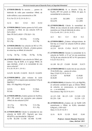 “Año de la Inversión para el Desarrollo Rural y la Seguridad Alimentaria”

7. (UNMSM-2004-II) Se necesita…… gramos de                          14. (UNMSM-2005-II) Si se disuelve 35,5g de
    hidróxido de sodio para neutralizar 100mL de                        Na2SO4 (PF=142 g/mol) en 500mL de agua, la
                                                                        normalidad de la solución es:
    ácido sulfúrico, cuya concentración es 2M.
    P.A ( Na=23; S=32; O=16; H=1 )                                       A) 1,05N             B) 2,00N             C) 0,50N
                                                                         D) 0,25N                                  E) 1,00N
    A) 16        B) 4        C) 9,2       D) 8      E) 9,8
                                                                    15. (UNMSM-2006-II) Calcule la normalidad de
8. (UNMSM-2004-I) Cuántos gramos de FeCl3 están                         200mL de una solución de ácido sulfúrico que se
   contenidos en 50mL de una solución 0,5N de                           neutraliza con 14,8g de hidróxido de calcio.
   FeCl3.6H2O                                                           P.A ( Ca=40 , H=1 , O=16 , S=32 )
   Dato: PF (FeCl3.6H2O = 270; H2O = 18)
                                                                         A) 3        B) 1         C) 5         D) 4      E) 2
    A) 6,75g             B) 2,25g           C) 4,05g
    D) 1,35g                                E) 2,70g                16. (UNMSM-2008-I) ¿Cuántos miliequivalentes de
                                                                        H2S hay en 21,8cm3 de solución 0,2M de sulfuro
9. (UNMSM-2004-II) Una solución de HCl al 15%                           de hidrogeno?
   tiene una densidad de 1,25g/mL. ¿Cuántos gramos                      A) 2,18    B) 4,36 C) 43,6 D) 8,72 E) 87,2
   de soluto hay en 400mL de solución?
                                                                    17. (UNMSM-2008-II) Calcular la normalidad de la
    A) 15g      B) 75g    C) 80g       D) 70g      E) 30g               solución de NaOH, si 25 cm3 de ésta neutralizan
                                                                        18,25g de una solución de HCl al 4% (peso/peso)
10. (UNMSM-2004-II) A una solución de 500mL que                         P.A (Cl=35,5; H=1).
    contiene 5,6g de KOH, se le agrega 500mL de
    agua destilada. ¿Cuál es la normalidad de esta                       A) 1,00    B) 1,25     C) 0,08    D) 0,80      E) 0,73
    nueva solución?
    P.A ( K=39; H=1 ; O=16 )                                        18. (UNMSM-2009-II) En medio litro de una solución
                                                                        1N de H2SO4 hay….gramos de soluto.
    A) 0,2N B) 2,0N C) 0,01N D) 0,1N E) 0,02N                           Dato: P.A(S=32; O=16; H=1)
                                                                        A) 24,50          B) 98,00        C) 49,00
11. (UNMSM-2005-I) ¿Qué volumen de ácido                                D) 46,00                           E) 12,25
    sulfúrico 0,1N se requiere para neutralizar 5,83g de
    Mg(OH)2?                                                        19. (UNMSM-2010-I) Al disolver 14,5 g de Mg(OH)2
    Dato: P.F (Mg(OH)2)=58,3g/mol                                       en suficiente cantidad de agua, se obtiene 200mL
                                                                        de solución; en consecuencia, su normalidad
    A) 0.2L              B) 2L              C) 20mL                     es…..y su molaridad,….
    D) 2mL                                  E) 22mL                     Peso atómico: Mg=24; O=16; H=1

12. (UNMSM-2005-II) ¿Cuántos gramos de Al2(SO4)3                         A) 1,25 - 5,00       B) 1,25 – 2,50     C) 5,00 – 2,50
    (PF= 342 g/mol) son necesarios para preparar                         D) 2,50 – 5,00                          E) 2,50 – 1,25
    100mL de una solución 0,25N?
                                                                    20. (UNMSM-2011-I) ¿Cuántos mL de NaOH 2,0N
    A) 1,71g             B) 8; 55g          C) 4; 28g                   neutralizarán a 100mL de H2SO4 (densidad=
    D) 2; 85g                               E) 1, 43g                   0,98g/mL y %W=6,0)?
                                                                        Datos: S=32; O=16; H=1
13. (UNMSM-2005-II) Calcule la molaridad de una
    solución de KOH (PF= 56g/mol) que tiene                              A) 16       B) 30       C) 120        D) 45     E) 60
    40%(P/P) y una densidad de 1,40g/mol
    A) 5M B) 25M C) 15M D) 10M E) 16M                                                Profesor: Antonio Huamán Navarrete
                                                                                                     Lima, Abril del 2013

                                                                                                                       Página | 6
 