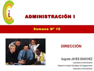 ADMINISTRACIÓN I

  Semana Nº 10




                 DIRECCIÓN


                 Augusto JAVES SANCHEZ
                                  Licenciado en Administración
             Maestría en Gestión Estratégica de Organizaciones
                                                    1
                                  Doctorado en Administración
 