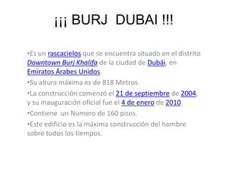¡¡¡ BURJ  DUBAI !!!Es un rascacielos que se encuentra situado en el distrito DowntownBurjKhalifa de la ciudad de Dubái, en Emiratos Árabes Unidos. 